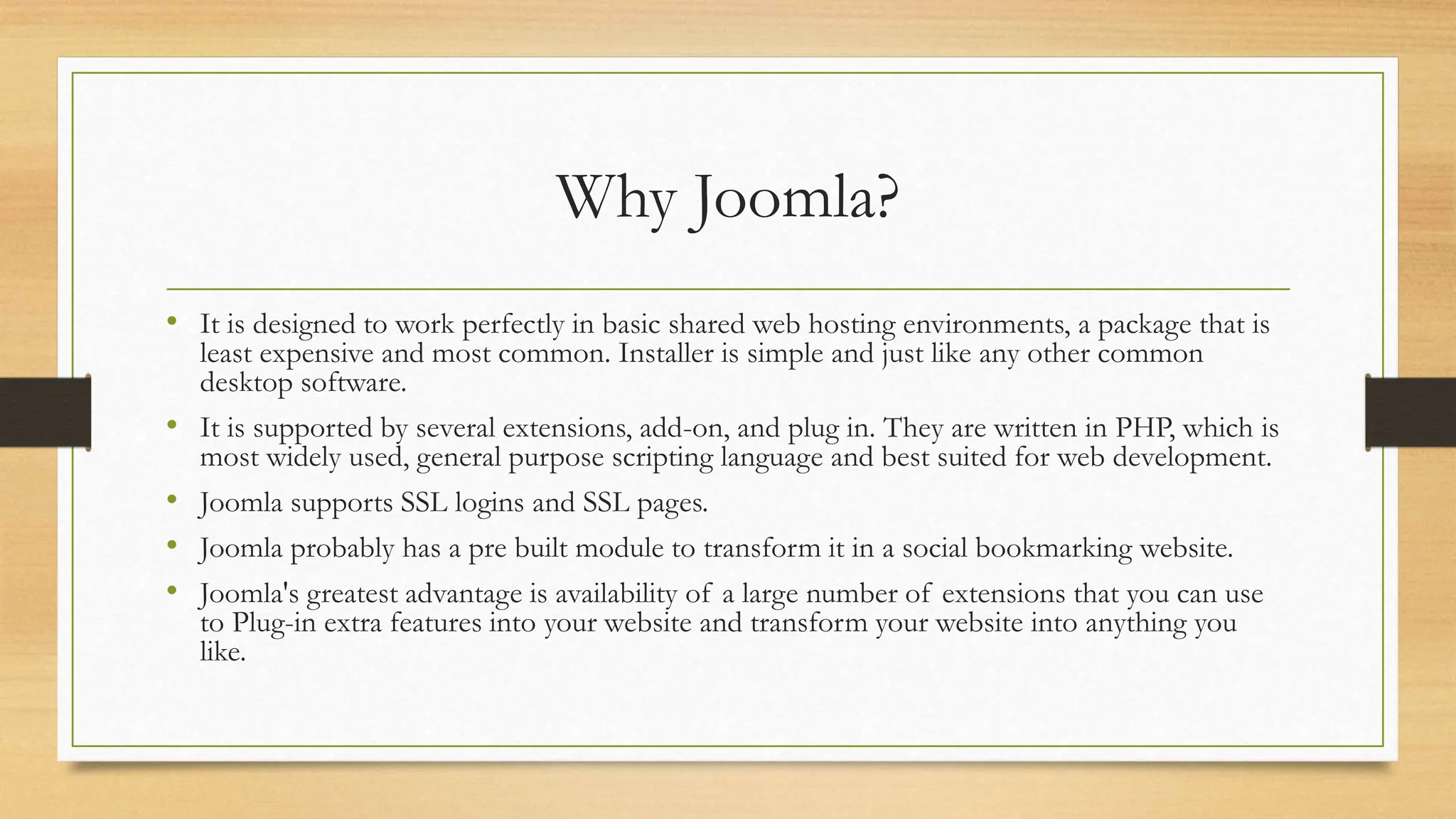 Why Joomla?
• It is designed to work perfectly in basic shared web hosting environments, a package that is
least expensive and most common. Installer is simple and just like any other common
desktop software.
• It is supported by several extensions, add-on, and plug in. They are written in PHP, which is
most widely used, general purpose scripting language and best suited for web development.
• Joomla supports SSL logins and SSL pages.
• Joomla probably has a pre built module to transform it in a social bookmarking website.
• Joomla's greatest advantage is availability of a large number of extensions that you can use
to Plug-in extra features into your website and transform your website into anything you
like.
 