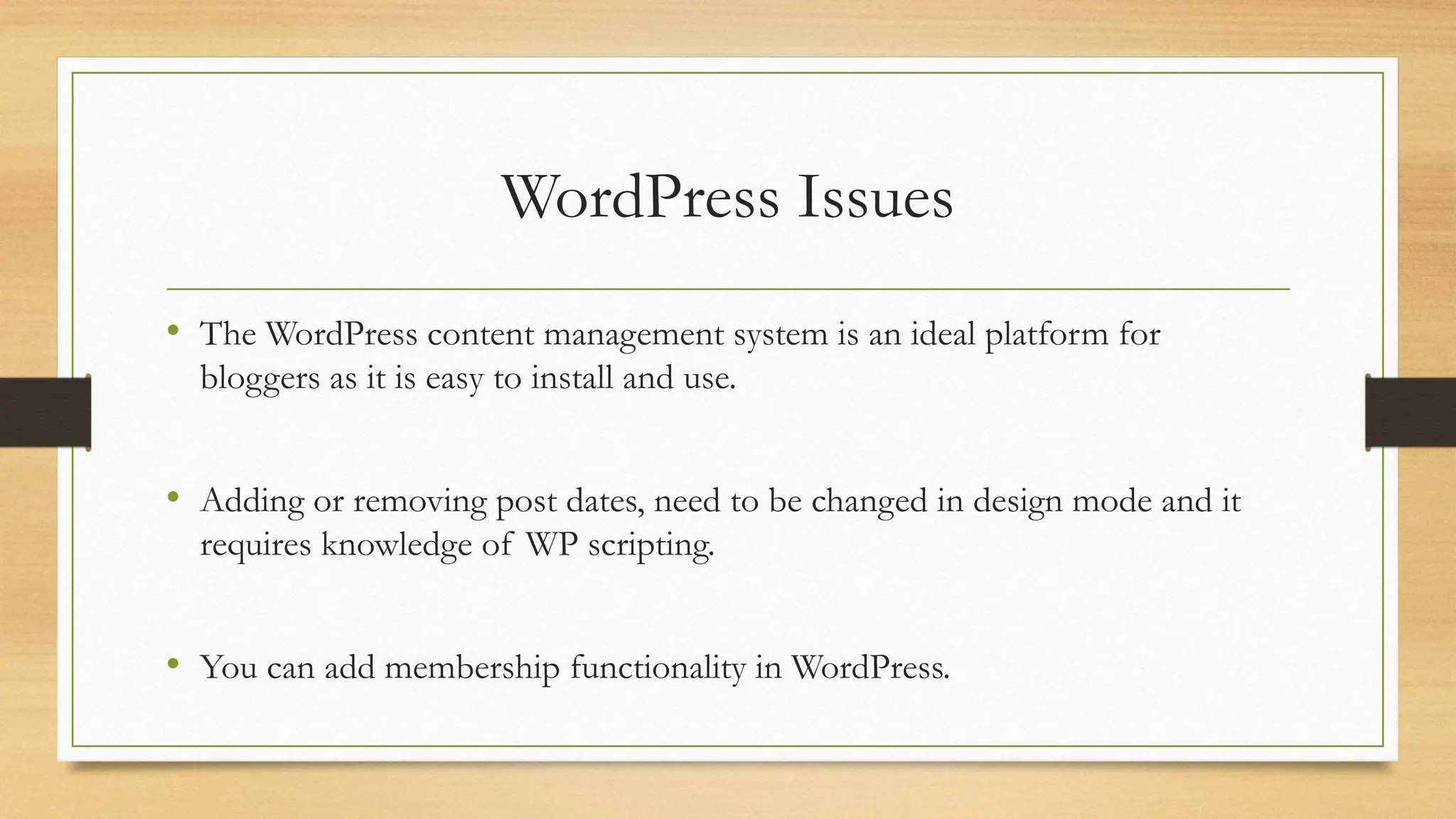 WordPress Issues
• The WordPress content management system is an ideal platform for
bloggers as it is easy to install and use.
• Adding or removing post dates, need to be changed in design mode and it
requires knowledge of WP scripting.
• You can add membership functionality in WordPress.
 