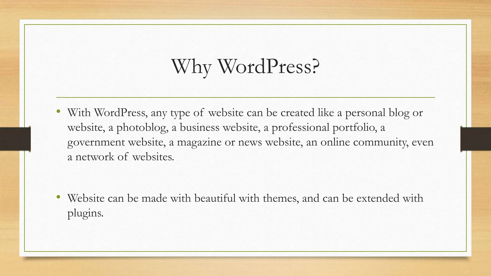 Why WordPress?
• With WordPress, any type of website can be created like a personal blog or
website, a photoblog, a business website, a professional portfolio, a
government website, a magazine or news website, an online community, even
a network of websites.
• Website can be made with beautiful with themes, and can be extended with
plugins.
 