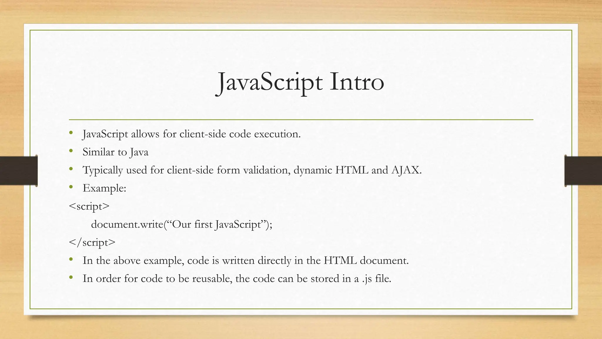 JavaScript Intro
• JavaScript allows for client-side code execution.
• Similar to Java
• Typically used for client-side form validation, dynamic HTML and AJAX.
• Example:
<script>
document.write(“Our first JavaScript”);
</script>
• In the above example, code is written directly in the HTML document.
• In order for code to be reusable, the code can be stored in a .js file.
 