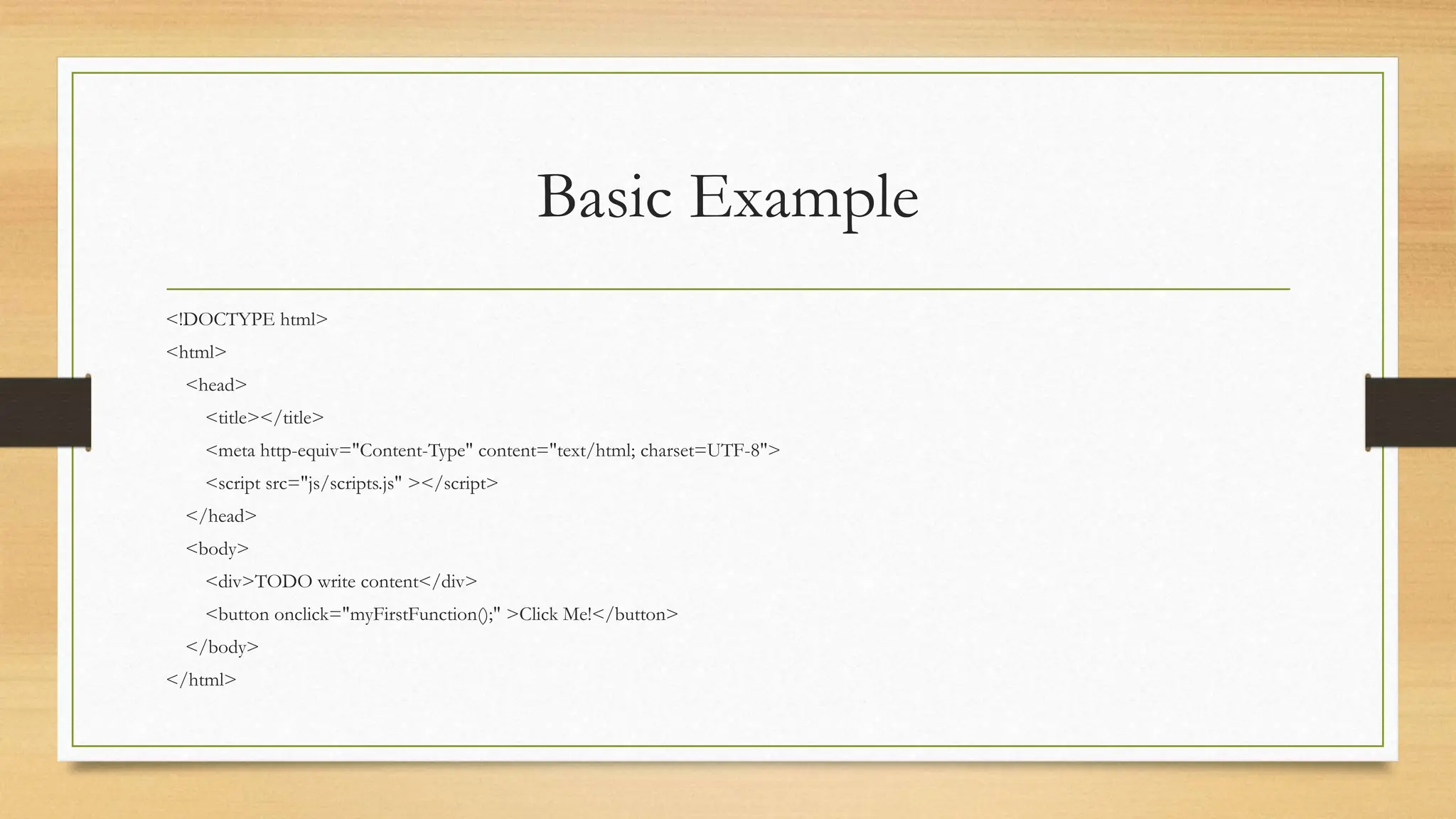 Basic Example
<!DOCTYPE html>
<html>
<head>
<title></title>
<meta http-equiv="Content-Type" content="text/html; charset=UTF-8">
<script src="js/scripts.js" ></script>
</head>
<body>
<div>TODO write content</div>
<button onclick="myFirstFunction();" >Click Me!</button>
</body>
</html>
 