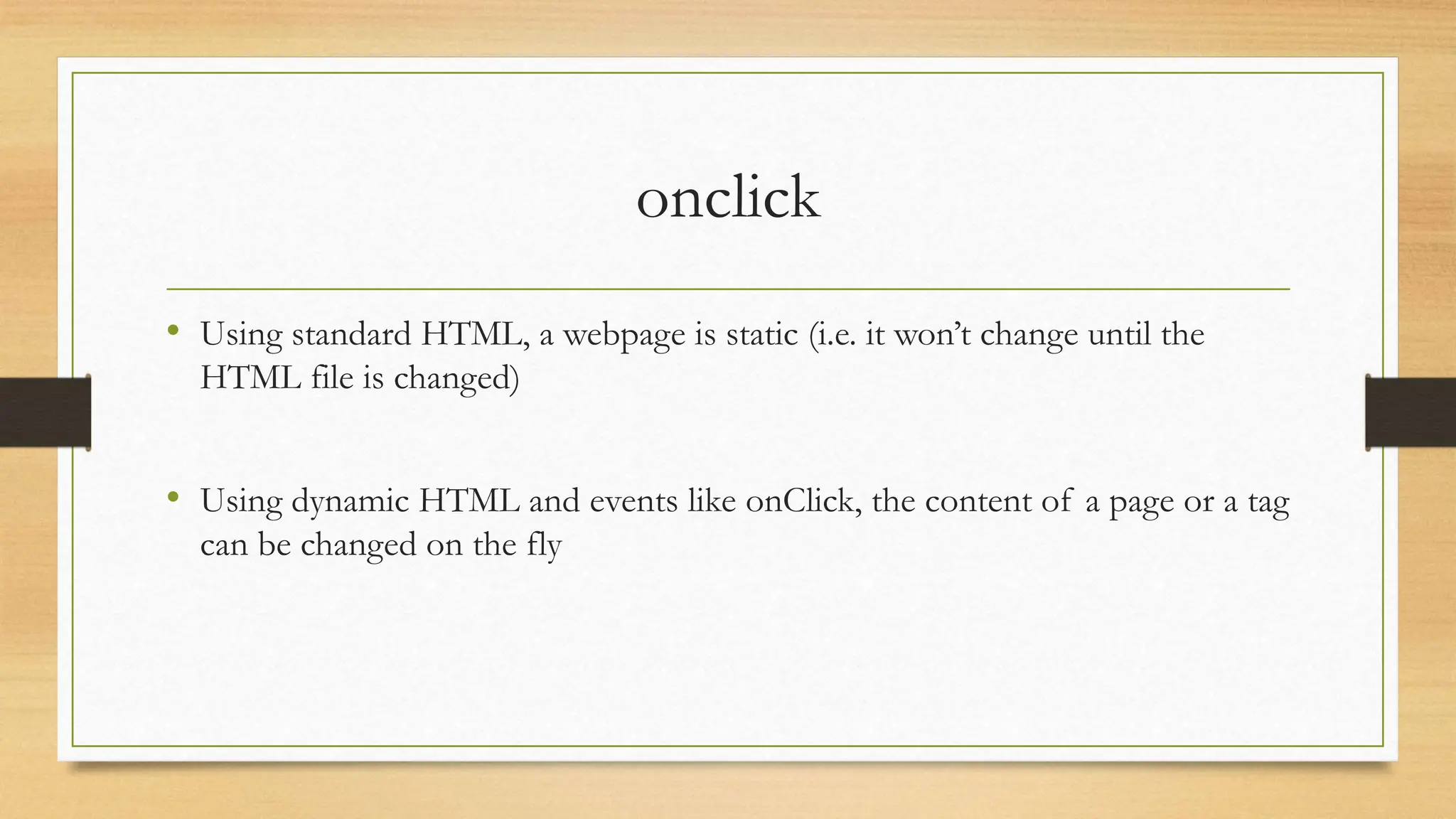 onclick
• Using standard HTML, a webpage is static (i.e. it won’t change until the
HTML file is changed)
• Using dynamic HTML and events like onClick, the content of a page or a tag
can be changed on the fly
 
