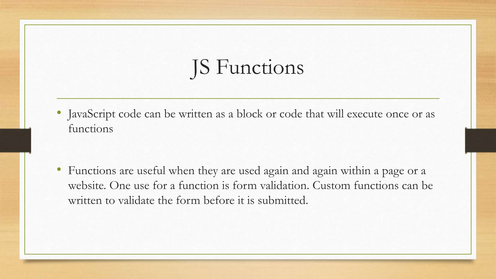 JS Functions
• JavaScript code can be written as a block or code that will execute once or as
functions
• Functions are useful when they are used again and again within a page or a
website. One use for a function is form validation. Custom functions can be
written to validate the form before it is submitted.
 