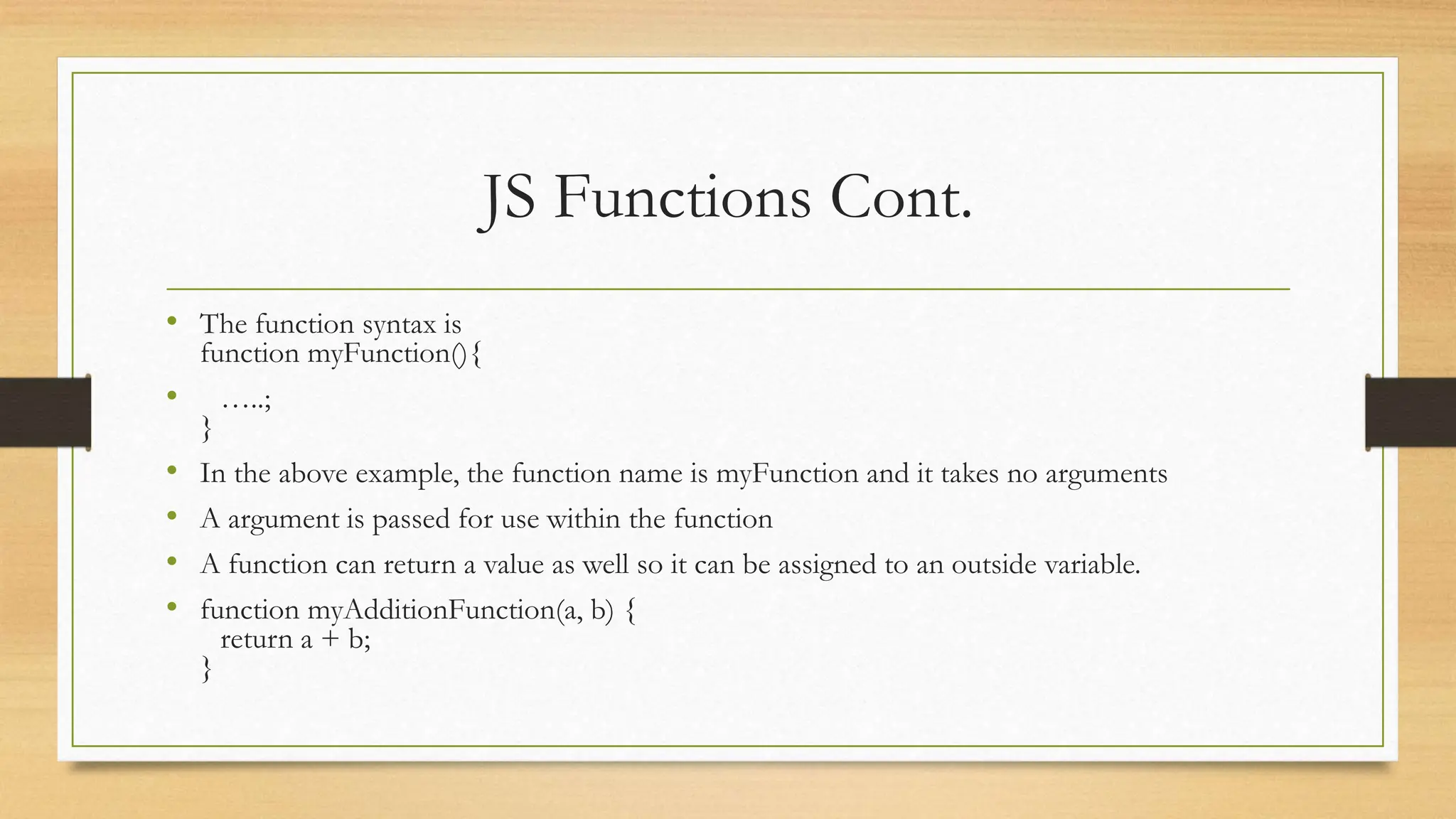 JS Functions Cont.
• The function syntax is
function myFunction(){
• …..;
}
• In the above example, the function name is myFunction and it takes no arguments
• A argument is passed for use within the function
• A function can return a value as well so it can be assigned to an outside variable.
• function myAdditionFunction(a, b) {
return a + b;
}
 