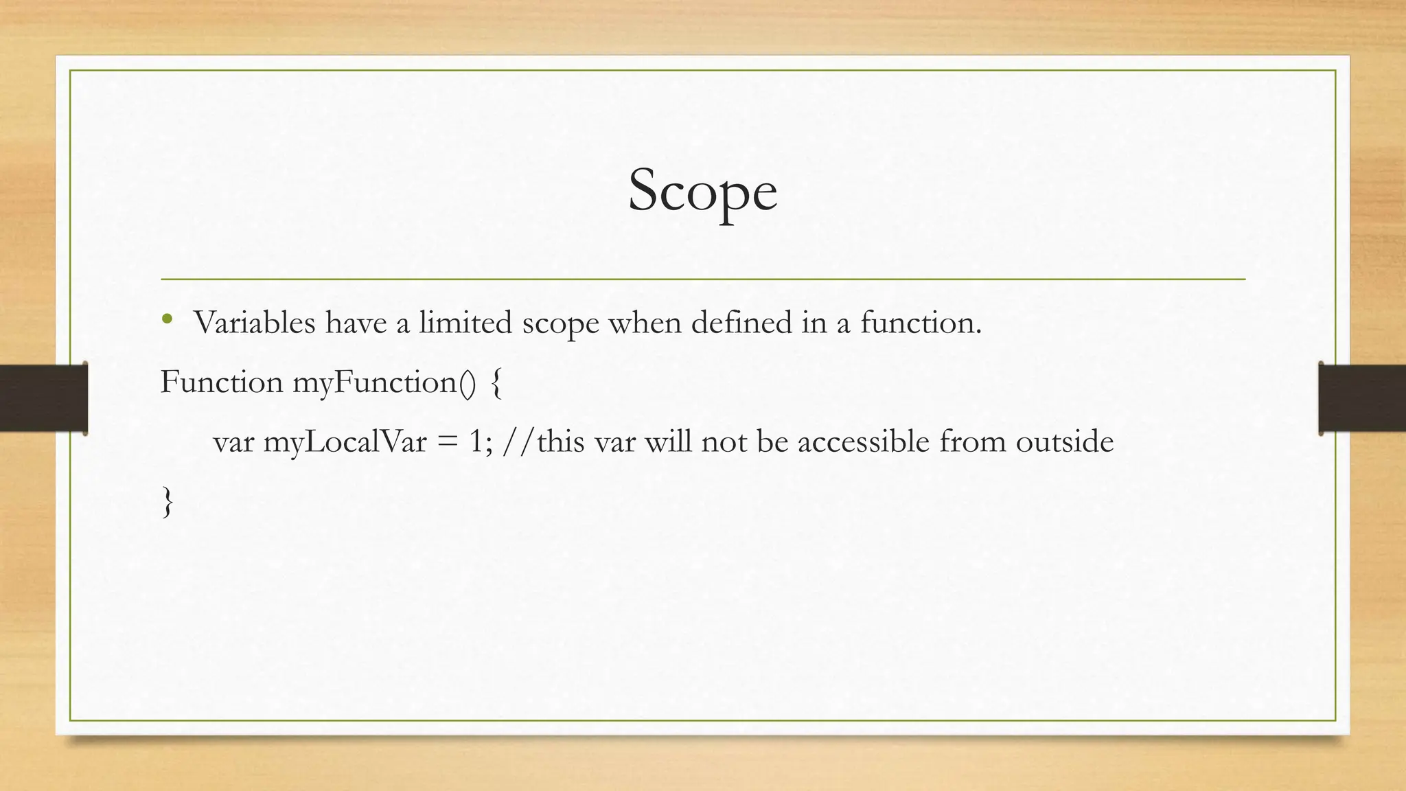 Scope
• Variables have a limited scope when defined in a function.
Function myFunction() {
var myLocalVar = 1; //this var will not be accessible from outside
}
 