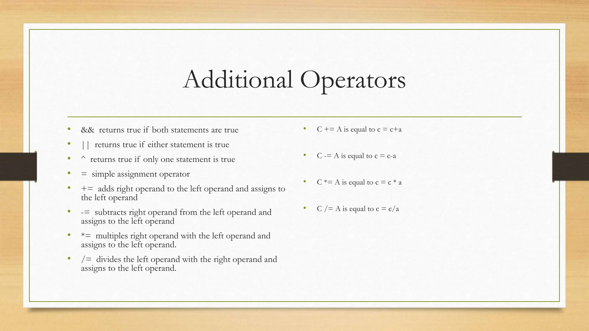 Additional Operators
• && returns true if both statements are true
• || returns true if either statement is true
• ^ returns true if only one statement is true
• = simple assignment operator
• += adds right operand to the left operand and assigns to
the left operand
• -= subtracts right operand from the left operand and
assigns to the left operand
• *= multiples right operand with the left operand and
assigns to the left operand.
• /= divides the left operand with the right operand and
assigns to the left operand.
• C += A is equal to c = c+a
• C -= A is equal to c = c-a
• C *= A is equal to c = c * a
• C /= A is equal to c = c/a
 