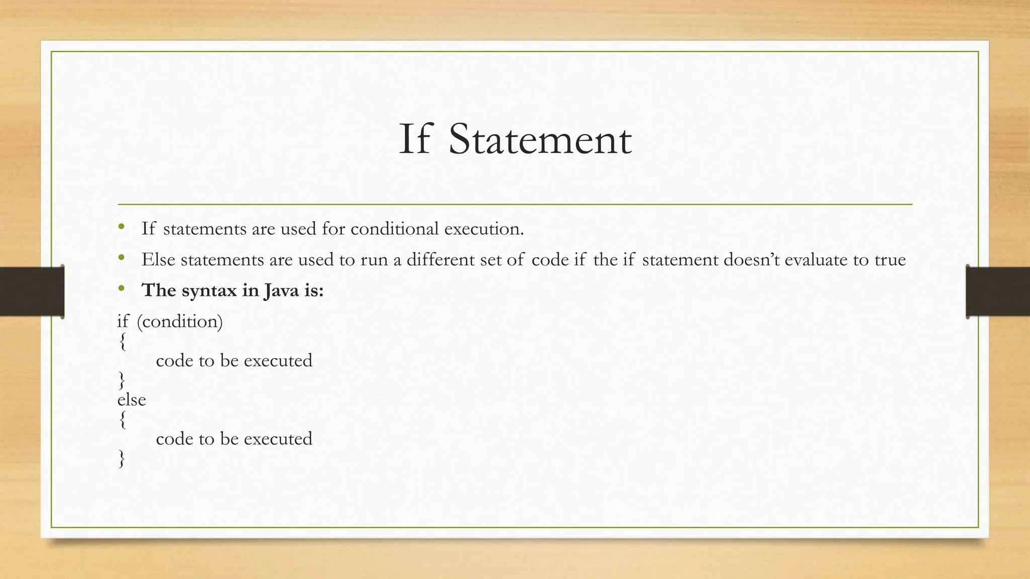 If Statement
• If statements are used for conditional execution.
• Else statements are used to run a different set of code if the if statement doesn’t evaluate to true
• The syntax in Java is:
if (condition)
{
code to be executed
}
else
{
code to be executed
}
 
