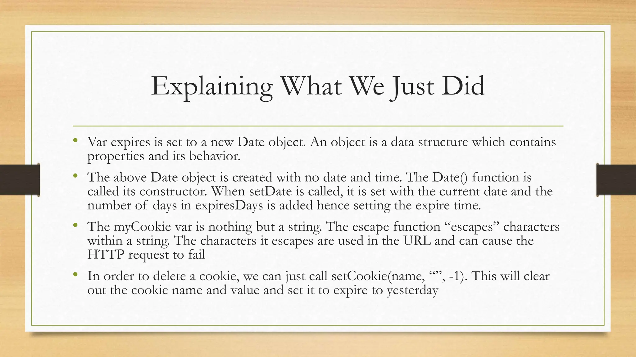 Explaining What We Just Did
• Var expires is set to a new Date object. An object is a data structure which contains
properties and its behavior.
• The above Date object is created with no date and time. The Date() function is
called its constructor. When setDate is called, it is set with the current date and the
number of days in expiresDays is added hence setting the expire time.
• The myCookie var is nothing but a string. The escape function “escapes” characters
within a string. The characters it escapes are used in the URL and can cause the
HTTP request to fail
• In order to delete a cookie, we can just call setCookie(name, “”, -1). This will clear
out the cookie name and value and set it to expire to yesterday
 