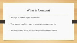 What is Content?
• Any type or unit of digital information.
• Text, images, graphics, video, sound, documents, records, etc
• Anything that we would like to manage in an electronic format.
 