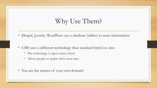 Why Use Them?
• Drupal, Joomla, WordPress use a database (tables) to store information
• CMS uses a different technology than standard html/css sites
• The technology is open-source (free!)
• Allows people to update their owns sites
• You are the master of your own domain!
 