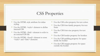 CSS Properties
• Use the HTML style attribute for inline
styling
• Use the HTML <style> element to define
internal CSS
• Use the HTML <link> element to refer to
an external CSS file
• Use the HTML <head> element to store
<style> and <link> elements
• Use the CSS color property for text colors
• Use the CSS font-family property for text
fonts
• Use the CSS font-size property for text
sizes
• Use the CSS border property for borders
• Use the CSS padding property for space
inside the border
• Use the CSS margin property for space
outside the border
 