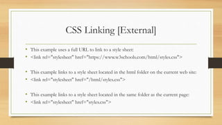 CSS Linking [External]
• This example uses a full URL to link to a style sheet:
• <link rel="stylesheet" href="https://www.w3schools.com/html/styles.css">
• This example links to a style sheet located in the html folder on the current web site:
• <link rel="stylesheet" href="/html/styles.css">
• This example links to a style sheet located in the same folder as the current page:
• <link rel="stylesheet" href="styles.css">
 