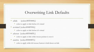 Overwriting Link Defaults
• a:link {color:#FF0000;}
• color to apply to link before it’s visited
• a:visited {color:#00FF00;}
• color to apply to link before it’s visited
• a:hover {color:#FF00FF;}
• color to apply to link while mouse pointer is over it
• a:active {color:#0000FF;}
• color to apply while left mouse button is held down on link
 