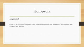 Homework
Assignment 3:
Create a CSS file called example.css where you set a background color, header color and alignment, and
text color, size and font.
 