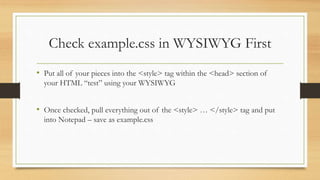 Check example.css in WYSIWYG First
• Put all of your pieces into the <style> tag within the <head> section of
your HTML “test” using your WYSIWYG
• Once checked, pull everything out of the <style> … </style> tag and put
into Notepad – save as example.css
 