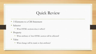 Quick Review
• 3 Elements to a CSS Statement
• Selector
• What HTML sections does it affect?
• Property
• What attribute of that HTML section will be affected?
• Value
• What change will be made to that attribute?
 