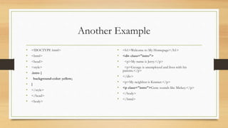 Another Example
• <!DOCTYPE html>
• <html>
• <head>
• <style>
• .intro {
• background-color: yellow;
• }
• </style>
• </head>
• <body>
• <h1>Welcome to My Homepage</h1>
• <div class="intro">
• <p>My name is Jerry.</p>
• <p>George is unemployed and lives with his
parents.</p>
• </div>
• <p>My neighbor is Kramer.</p>
• <p class="intro">Gene sounds like Mickey.</p>
• </body>
• </html>
 
