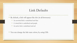 Link Defaults
• By default, a link will appear like this (in all browsers):
• An unvisited link is underlined and blue
• A visited link is underlined and purple
• An active link is underlined and red
• You can change the link state colors, by using CSS:
 