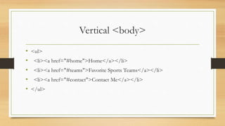 Vertical <body>
• <ul>
• <li><a href="#home">Home</a></li>
• <li><a href="#teams">Favorite Sports Teams</a></li>
• <li><a href="#contact">Contact Me</a></li>
• </ul>
 