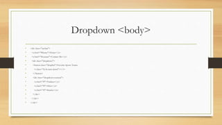 Dropdown <body>
• <div class="navbar">
• <a href="#home">Home</a>
• <a href="#contact">Contact Me</a>
• <div class="dropdown">
• <button class="dropbtn">Favorite Sports Teams
• <i class="fa fa-caret-down"></i>
• </button>
• <div class="dropdown-content">
• <a href="#">Yankees</a>
• <a href="#">49ers</a>
• <a href="#">Knicks</a>
• </div>
• </div>
• </div>
 