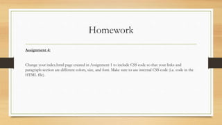 Homework
Assignment 4:
Change your index.html page created in Assignment 1 to include CSS code so that your links and
paragraph section are different colors, size, and font. Make sure to use internal CSS code (i.e. code in the
HTML file).
 