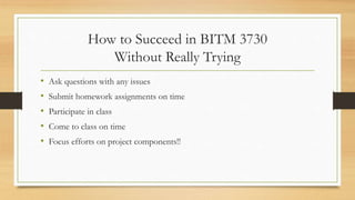 How to Succeed in BITM 3730
Without Really Trying
• Ask questions with any issues
• Submit homework assignments on time
• Participate in class
• Come to class on time
• Focus efforts on project components!!
 