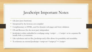 JavaScript Important Notes
• Like Java [uses functions]
• Interpreted by the browser, not compiled
• Complimentary to HTML, used for dynamic web pages and form validation
• OS and Browser (for the most part) independent
• JavaScript is either embedded in a webpage using <script> …</script> or in a separate file
usually with a .js extension.
• Like stylesheets and css files, JavaScript and js files allows for portability and reusability.
• To reference an external JavaScript: <script src=“scripts.js”></script>
 