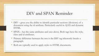 DIV and SPAN Reminder
• DIV – gives you the ability to identify particular sections (divisions) of a
document using the id attribute. Particularly useful in AJAX and dynamic
HTML.
• SPAN – has the same attributes and uses above. Both tags have the style,
class and id attributes.
• Primary difference between the two is the DIV tag inherently breaks a
paragraph.
• Both are typically used to apply styles to HTML documents.
 