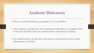 Academic Dishonesty
• Please see Academic Dishonesty paragraphs on Course Syllabus
• Unless otherwise specified your work submitted should reflect you completed 100%
of the work and did not have any assistance from a classmate [i.e. copying]
• You should be able to do all course work based on my instruction and/or similar
walkthroughs on YouTube
 