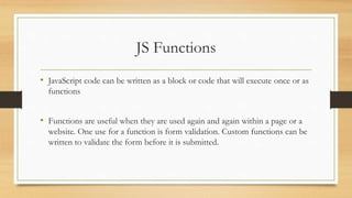 JS Functions
• JavaScript code can be written as a block or code that will execute once or as
functions
• Functions are useful when they are used again and again within a page or a
website. One use for a function is form validation. Custom functions can be
written to validate the form before it is submitted.
 