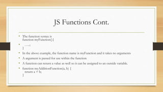 JS Functions Cont.
• The function syntax is
function myFunction(){
• …..;
}
• In the above example, the function name is myFunction and it takes no arguments
• A argument is passed for use within the function
• A function can return a value as well so it can be assigned to an outside variable.
• function myAdditionFunction(a, b) {
return a + b;
}
 