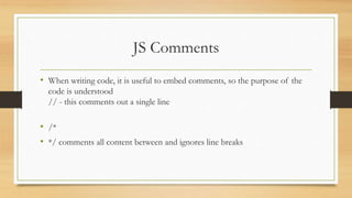 JS Comments
• When writing code, it is useful to embed comments, so the purpose of the
code is understood
// - this comments out a single line
• /*
• */ comments all content between and ignores line breaks
 