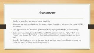 document
• Similar to java, there are objects within JavaScript
• The main one to remember is the document object. This object references the entire HTML
document.
• One typical use is the document.getElementById(“myid”).innerHTML=“some string”;
• In the above example, the code will find an HTML element such as a <p>, <div> or a
<span> and change the “value” of that tag (i.e. the content between the open and close
tag).
• In order for the element to be referenced, the id attribute must be used in the opening tag
(<div id=“myid”>This text will change</div>
 