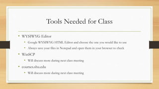 Tools Needed for Class
• WYSIWYG Editor
• Google WYSIWYG HTML Editor and choose the one you would like to use
• Always save your files in Notepad and open them in your browser to check
• WinSCP
• Will discuss more during next class meeting
• courses.shu.edu
• Will discuss more during next class meeting
 