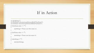 If in Action
var alertString='';
var firstName=document.getElementById("firstName");
var lastName=document.getElementById("lastName");
if (firstName.value == "")
{
alertString+='Enter your first namen';
}
if (lastName.value == "")
{
alertString+='Enter your last namen';
}
if (alertString != "")
{
alert(alertString);
}
 