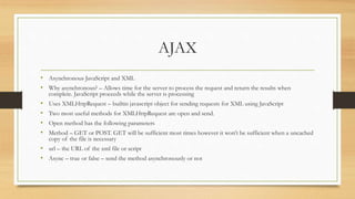 AJAX
• Asynchronous JavaScript and XML
• Why asynchronous? – Allows time for the server to process the request and return the results when
complete. JavaScript proceeds while the server is processing
• Uses XMLHttpRequest – builtin javascript object for sending requests for XML using JavaScript
• Two most useful methods for XMLHttpRequest are open and send.
• Open method has the following parameters
• Method – GET or POST. GET will be sufficient most times however it won’t be sufficient when a uncached
copy of the file is necessary
• url – the URL of the xml file or script
• Async – true or false – send the method asynchronously or not
 
