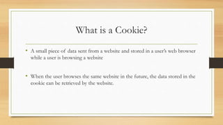 What is a Cookie?
• A small piece of data sent from a website and stored in a user’s web browser
while a user is browsing a website
• When the user browses the same website in the future, the data stored in the
cookie can be retrieved by the website.
 