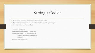 Setting a Cookie
• To set a cookie, you assign an appropriate value to document.cookie
• We can write a function so that we don’t need to write the same code again and again
function setCookie(name, value, expireDays)
{
var expires = new Date();
expires.setDate(expires.getDate() + expireDays);
var myCookie = name + "=" + escape(value) +
";expires=" + expires.toGMTString() +
";path=/";
document.cookie = myCookie;
}
 