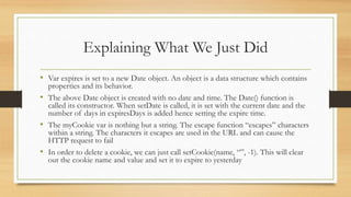 Explaining What We Just Did
• Var expires is set to a new Date object. An object is a data structure which contains
properties and its behavior.
• The above Date object is created with no date and time. The Date() function is
called its constructor. When setDate is called, it is set with the current date and the
number of days in expiresDays is added hence setting the expire time.
• The myCookie var is nothing but a string. The escape function “escapes” characters
within a string. The characters it escapes are used in the URL and can cause the
HTTP request to fail
• In order to delete a cookie, we can just call setCookie(name, “”, -1). This will clear
out the cookie name and value and set it to expire to yesterday
 