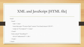 XML and JavaScript [HTML file]
<html>
<head>
<title></title>
<meta http-equiv="Content-Type" content="text/html; charset=UTF-8">
<script src="js/scripts.js"></script>
</head>
<body onload="showData()">
<div id="addressbook"></div>
</body>
</html>
 