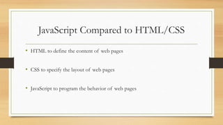 JavaScript Compared to HTML/CSS
• HTML to define the content of web pages
• CSS to specify the layout of web pages
• JavaScript to program the behavior of web pages
 