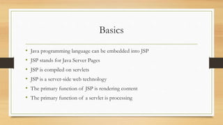 Basics
• Java programming language can be embedded into JSP
• JSP stands for Java Server Pages
• JSP is compiled on servlets
• JSP is a server-side web technology
• The primary function of JSP is rendering content
• The primary function of a servlet is processing
 