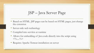 JSP – Java Server Page
• Based on HTML. JSP pages can be based on HTML pages, just change
the extension
• Server-side web technology
• Compiled into servlets at runtime
• Allows for embedding of Java code directly into the script using
<%.....%>
• Requires Apache Tomcat installation on server
 