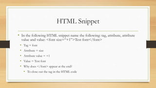 HTML Snippet
• In the following HTML snippet name the following: tag, attribute, attribute
value and value: <font size=“+1”>Test font</font>
• Tag = font
• Attribute = size
• Attribute value = +1
• Value = Test font
• Why does </font> appear at the end?
• To close out the tag in the HTML code
 