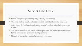 Servlet Life Cycle
• Servlet life cycle is governed by init(), service(), and destroy().
• The init() method is called when the servlet is loaded and executes only once.
• After the servlet has been initialized, the service() method is invoked to process a
request.
• The servlet remains in the server address space until it is terminated by the server.
Servlet resources are released by calling destroy().
• No calls to service() are made after destroy() is invoked.
 