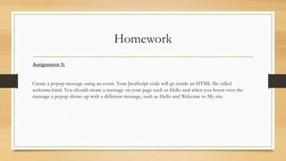 Homework
Assignment 5:
Create a popup message using an event. Your JavaScript code will go inside an HTML file called
welcome.html. You should create a message on your page such as Hello and when you hover over the
message a popup shows up with a different message, such as Hello and Welcome to My site.
 