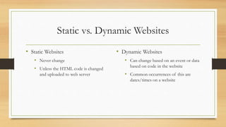 Static vs. Dynamic Websites
• Static Websites
• Never change
• Unless the HTML code is changed
and uploaded to web server
• Dynamic Websites
• Can change based on an event or data
based on code in the website
• Common occurrences of this are
dates/times on a website
 