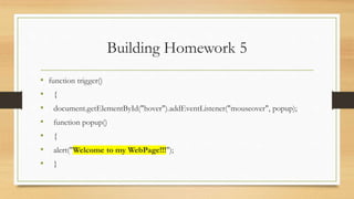 Building Homework 5
• function trigger()
• {
• document.getElementById("hover").addEventListener("mouseover", popup);
• function popup()
• {
• alert("Welcome to my WebPage!!!");
• }
 