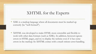 XHTML for the Experts
• XML is a markup language where all documents must be marked up
correctly (be "well-formed").
• XHTML was developed to make HTML more extensible and flexible to
work with other data formats (such as XML). In addition, browsers ignore
errors in HTML pages, and try to display the website even if it has some
errors in the markup. So XHTML comes with a much stricter error handling.
 