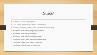 Strict?
• <!DOCTYPE> is mandatory
• The xmlns attribute in <html> is mandatory
• <html>, <head>, <title>, and <body> are mandatory
• Elements must always be properly nested
• Elements must always be closed
• Elements must always be in lowercase
• Attribute names must always be in lowercase
• Attribute values must always be quoted
• Attribute minimization is forbidden
 